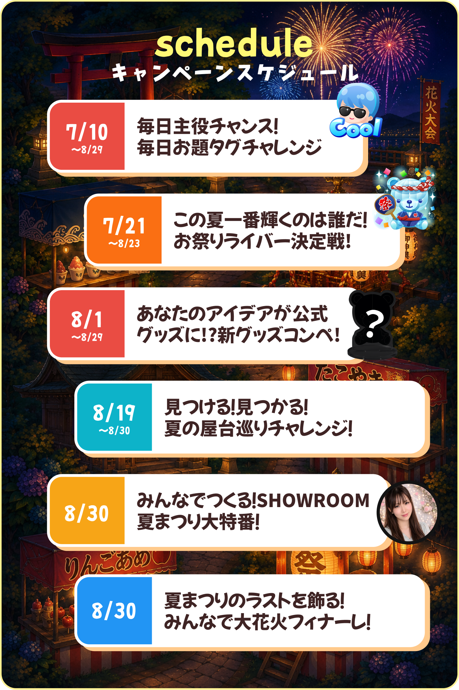 キャンペーンスケジュール。7/10〜8/29 毎日主役チャンス！毎日お題タグチャレンジ／7/21〜8/23 この夏一番輝くのは誰だ！お祭りライバー決定戦／8/1〜8/29 あなたのアイデアが公式グッズに!?新グッズコンペ／8/19〜8/30 見つける！見つかる！夏の屋台巡りチャレンジ／8/30 みんなでつくる！SHOWROOM夏まつり大特番／8/30 夏まつりのラストを飾る！みんなで大花火フィナーレ