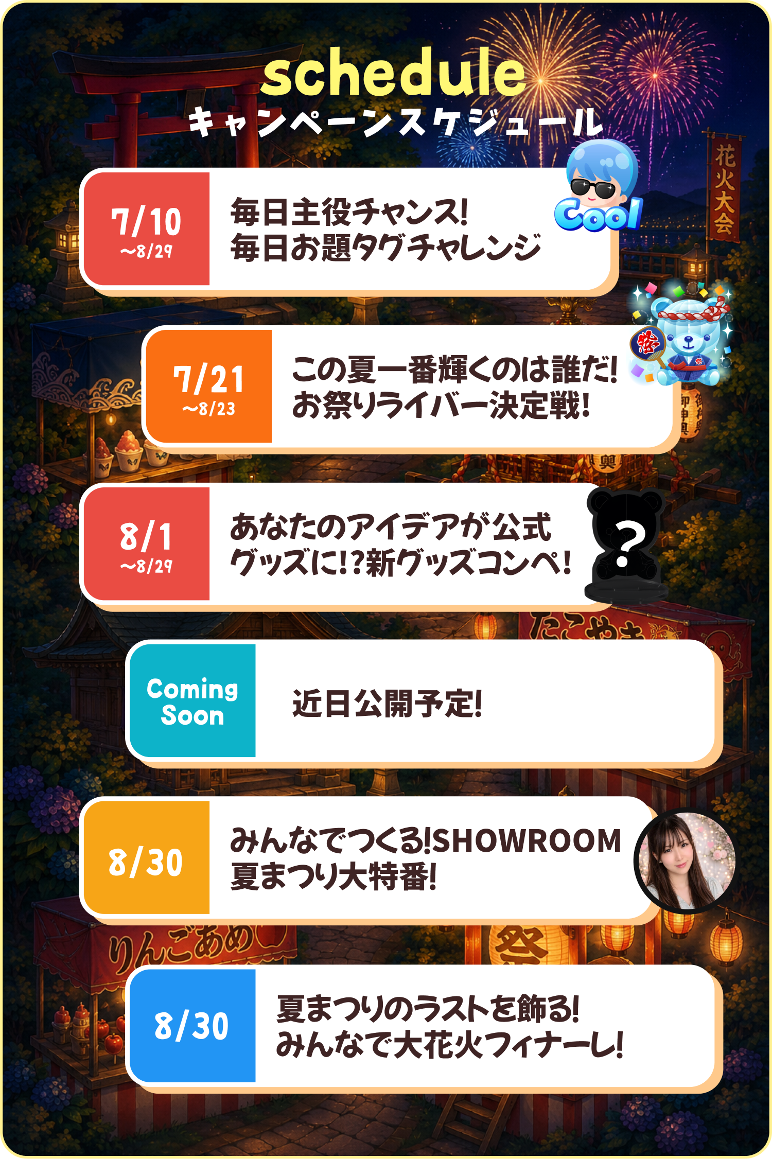 キャンペーンスケジュール。7/10〜8/29 毎日主役チャンス！毎日お題タグチャレンジ／7/21〜8/23 この夏一番輝くのは誰だ！お祭りライバー決定戦／8/1〜8/29 あなたのアイデアが公式グッズに!?新グッズコンペ／8/10〜8/23 SHOWROOM全体が夏まつり!?お祭り屋台巡りチャレンジ／8/30 みんなでつくる！SHOWROOM夏まつり大特番／8/30 夏まつりのラストを飾る！みんなで大花火フィナーレ