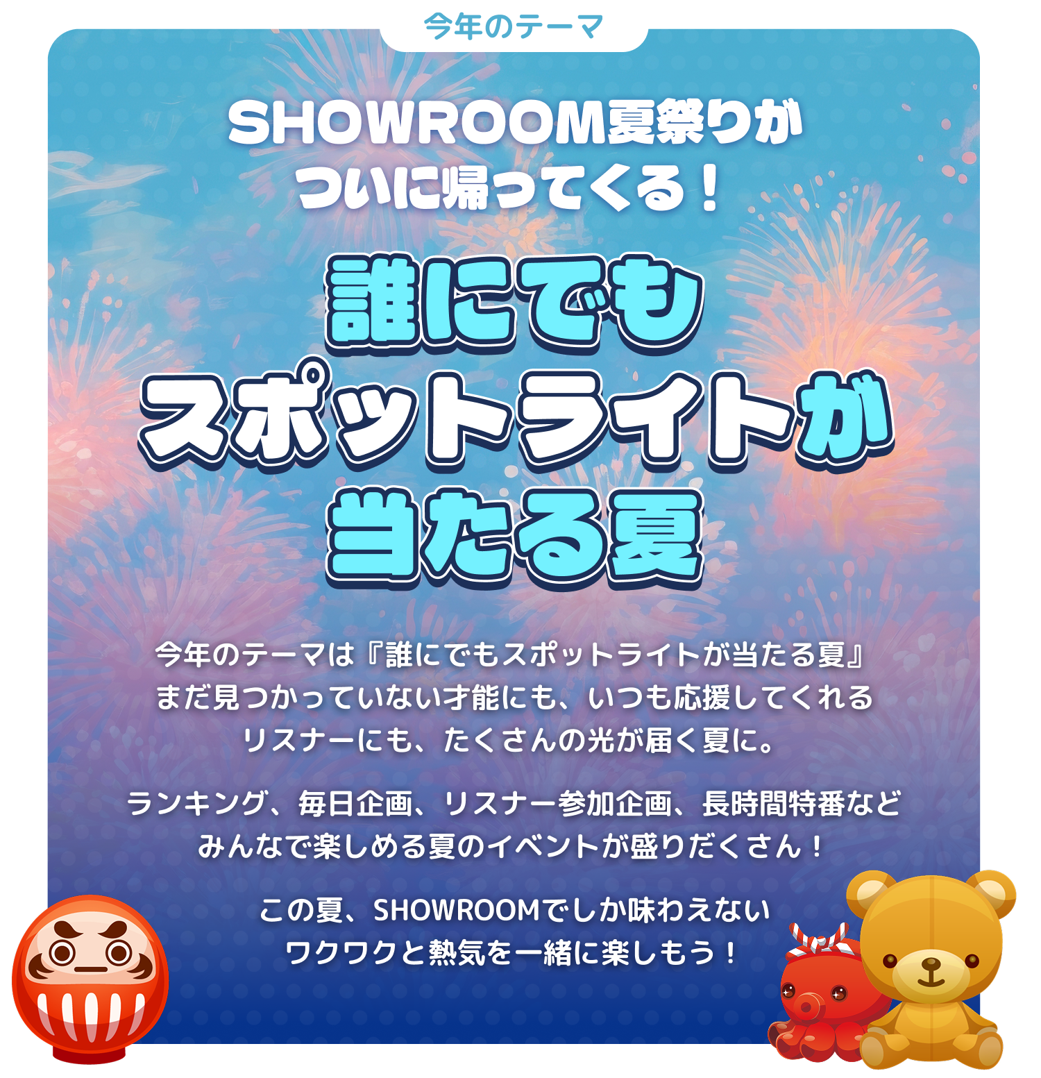 今年のテーマ。SHOWROOM夏まつりがついに帰ってくる！誰にでもスポットライトが当たる夏。今年のテーマは「誰にでもスポットライトが当たる夏」。まだ見つかっていない才能にも、いつも応援してくれるリスナーにも、たくさんの光が届く夏に。ランキング、毎日企画、リスナー参加企画、長時間特番など、みんなで楽しめる夏のイベントが盛りだくさん！この夏、SHOWROOMでしか味わえないワクワクと熱気を一緒に楽しもう！